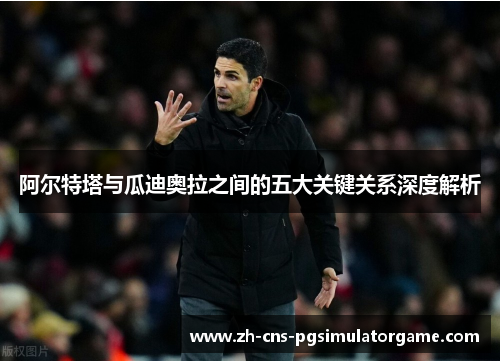 阿尔特塔与瓜迪奥拉之间的五大关键关系深度解析