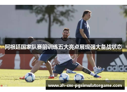 阿根廷国家队赛前训练五大亮点展现强大备战状态