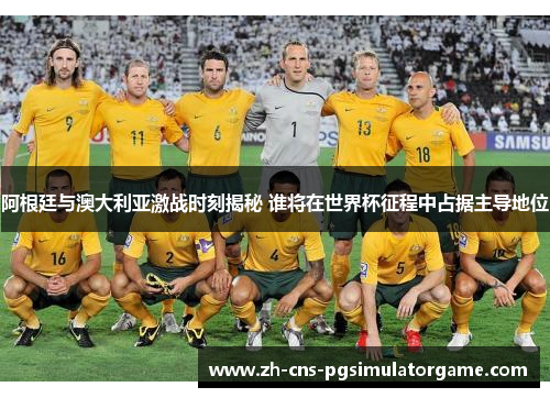 阿根廷与澳大利亚激战时刻揭秘 谁将在世界杯征程中占据主导地位