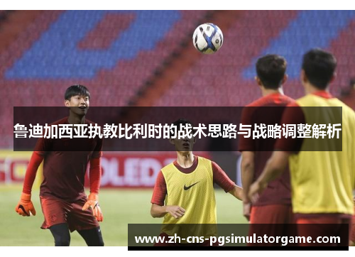 鲁迪加西亚执教比利时的战术思路与战略调整解析