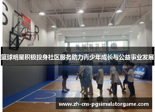 篮球明星积极投身社区服务助力青少年成长与公益事业发展
